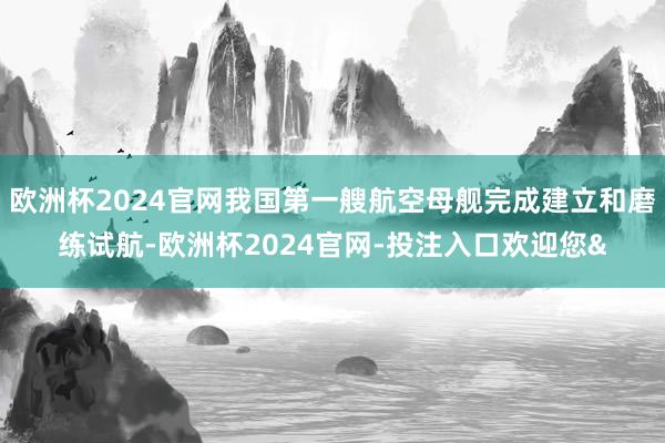 欧洲杯2024官网我国第一艘航空母舰完成建立和磨练试航-欧洲杯2024官网-投注入口欢迎您&