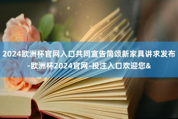 2024欧洲杯官网入口共同宣告简颂新家具讲求发布-欧洲杯2024官网-投注入口欢迎您&