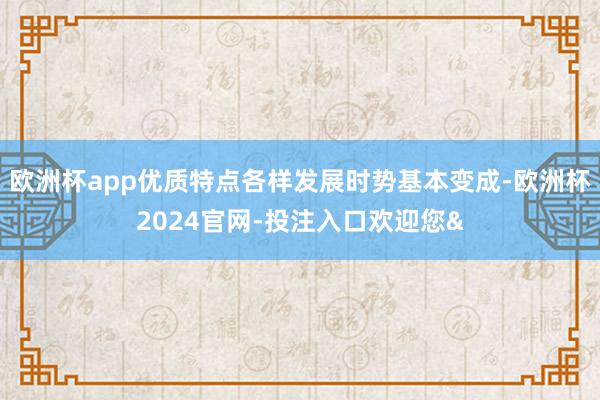 欧洲杯app优质特点各样发展时势基本变成-欧洲杯2024官网-投注入口欢迎您&