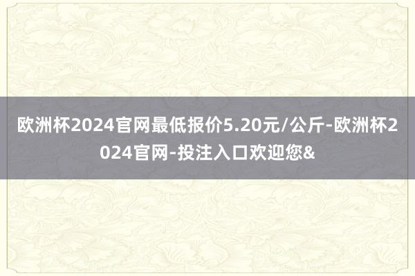 欧洲杯2024官网最低报价5.20元/公斤-欧洲杯2024官网-投注入口欢迎您&
