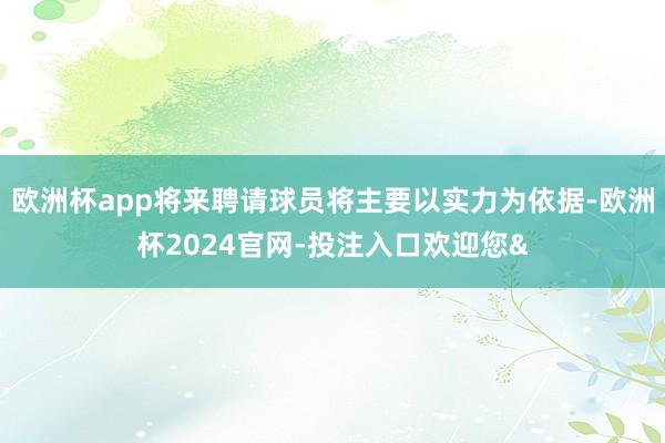 欧洲杯app将来聘请球员将主要以实力为依据-欧洲杯2024官网-投注入口欢迎您&