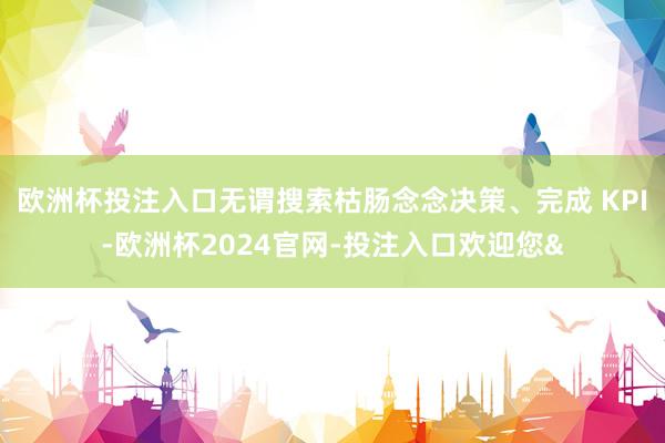 欧洲杯投注入口无谓搜索枯肠念念决策、完成 KPI-欧洲杯2024官网-投注入口欢迎您&