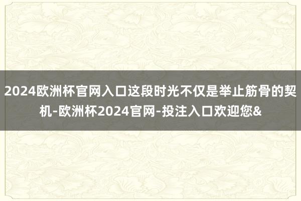 2024欧洲杯官网入口这段时光不仅是举止筋骨的契机-欧洲杯2024官网-投注入口欢迎您&