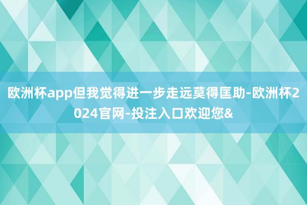 欧洲杯app但我觉得进一步走远莫得匡助-欧洲杯2024官网-投注入口欢迎您&