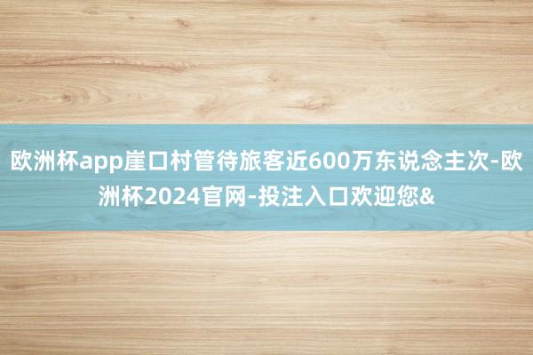欧洲杯app崖口村管待旅客近600万东说念主次-欧洲杯2024官网-投注入口欢迎您&
