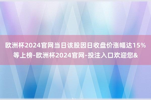 欧洲杯2024官网当日该股因日收盘价涨幅达15%等上榜-欧洲杯2024官网-投注入口欢迎您&