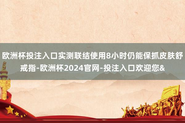 欧洲杯投注入口实测联结使用8小时仍能保抓皮肤舒戒指-欧洲杯2024官网-投注入口欢迎您&