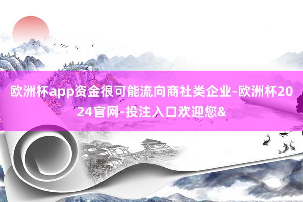 欧洲杯app资金很可能流向商社类企业-欧洲杯2024官网-投注入口欢迎您&