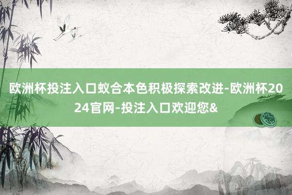 欧洲杯投注入口蚁合本色积极探索改进-欧洲杯2024官网-投注入口欢迎您&