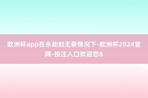 欧洲杯app　　在永劫刻无薪情况下-欧洲杯2024官网-投注入口欢迎您&