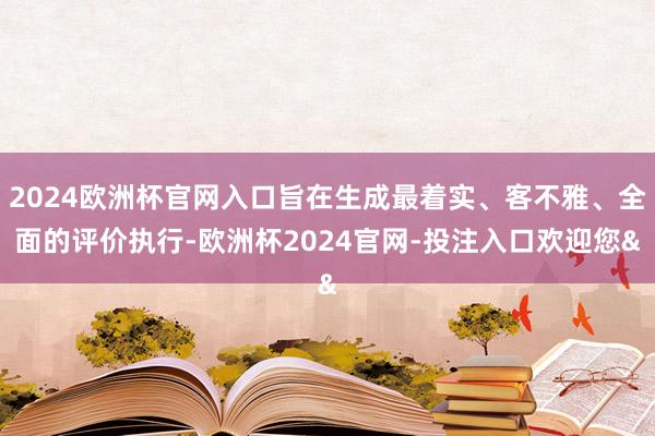 2024欧洲杯官网入口旨在生成最着实、客不雅、全面的评价执行-欧洲杯2024官网-投注入口欢迎您&