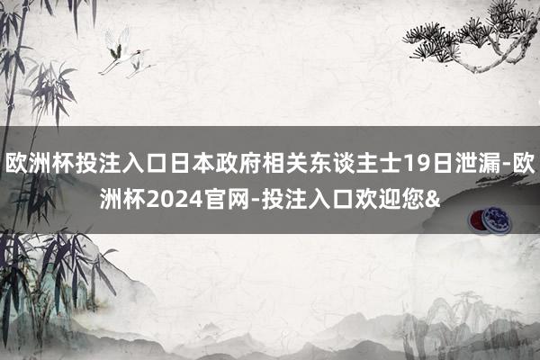 欧洲杯投注入口日本政府相关东谈主士19日泄漏-欧洲杯2024官网-投注入口欢迎您&