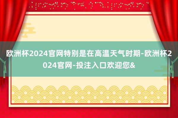 欧洲杯2024官网特别是在高温天气时期-欧洲杯2024官网-投注入口欢迎您&