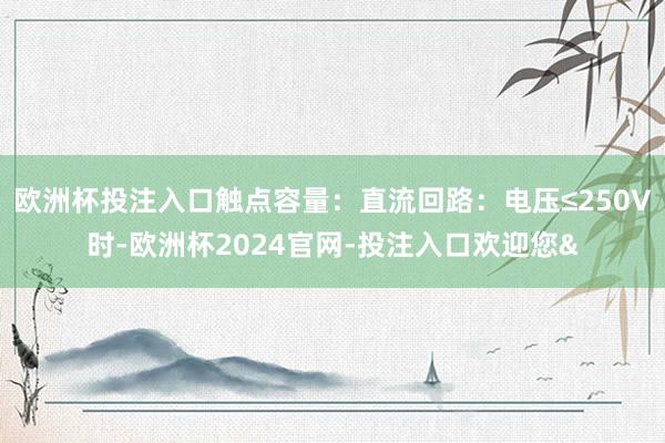欧洲杯投注入口触点容量：直流回路：电压≤250V时-欧洲杯2024官网-投注入口欢迎您&