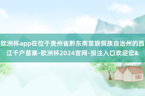 欧洲杯app在位于贵州省黔东南苗族侗族自治州的西江千户苗寨-欧洲杯2024官网-投注入口欢迎您&