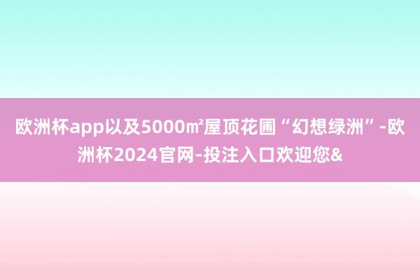 欧洲杯app以及5000㎡屋顶花圃“幻想绿洲”-欧洲杯2024官网-投注入口欢迎您&