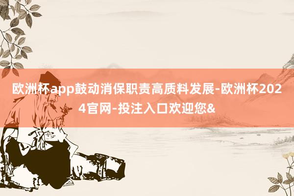欧洲杯app鼓动消保职责高质料发展-欧洲杯2024官网-投注入口欢迎您&