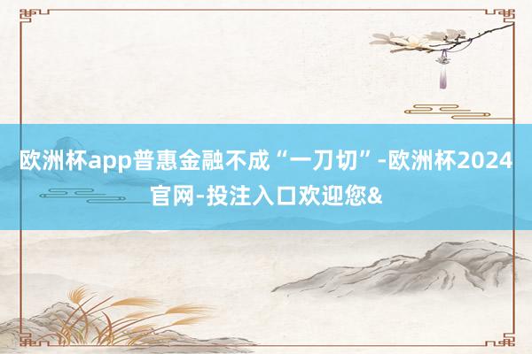 欧洲杯app普惠金融不成“一刀切”-欧洲杯2024官网-投注入口欢迎您&