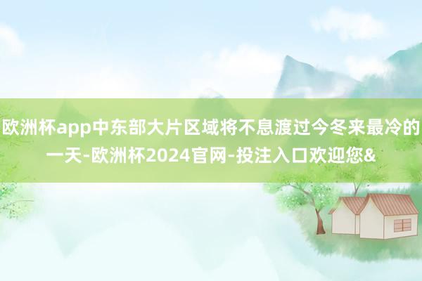 欧洲杯app中东部大片区域将不息渡过今冬来最冷的一天-欧洲杯2024官网-投注入口欢迎您&