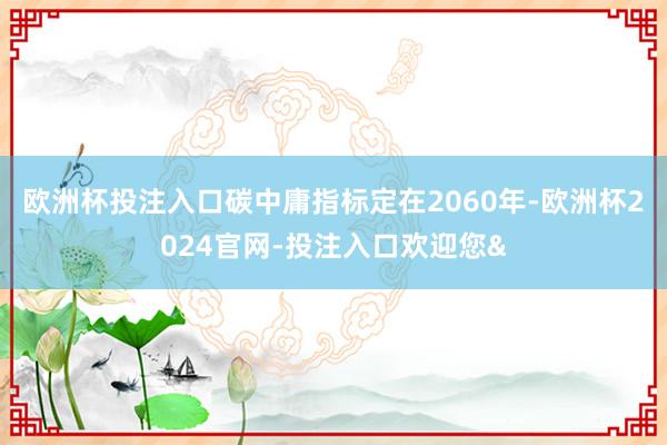 欧洲杯投注入口碳中庸指标定在2060年-欧洲杯2024官网-投注入口欢迎您&