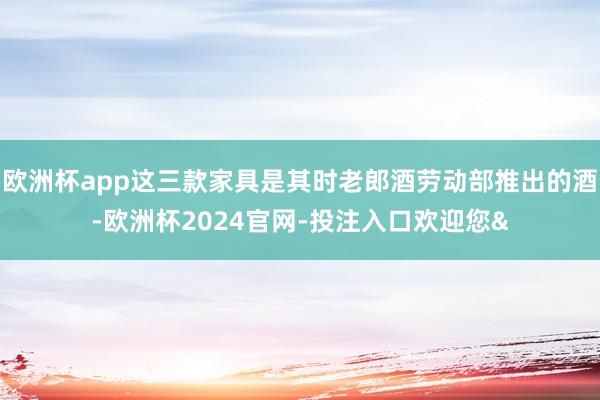 欧洲杯app这三款家具是其时老郎酒劳动部推出的酒-欧洲杯2024官网-投注入口欢迎您&