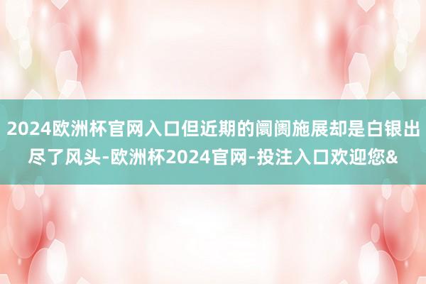 2024欧洲杯官网入口但近期的阛阓施展却是白银出尽了风头-欧洲杯2024官网-投注入口欢迎您&