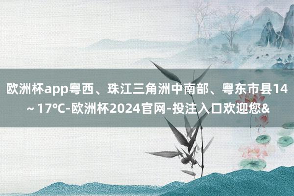 欧洲杯app粤西、珠江三角洲中南部、粤东市县14～17℃-欧洲杯2024官网-投注入口欢迎您&