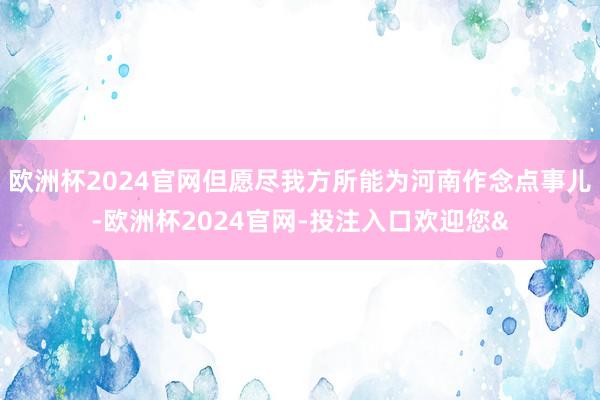 欧洲杯2024官网但愿尽我方所能为河南作念点事儿-欧洲杯2024官网-投注入口欢迎您&