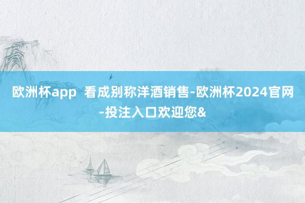 欧洲杯app  看成别称洋酒销售-欧洲杯2024官网-投注入口欢迎您&