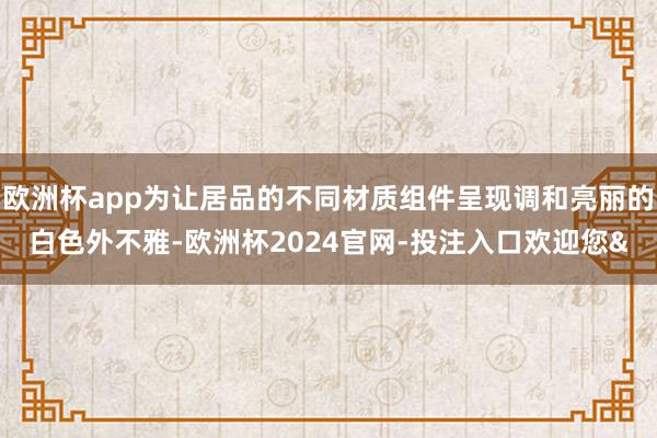 欧洲杯app为让居品的不同材质组件呈现调和亮丽的白色外不雅-欧洲杯2024官网-投注入口欢迎您&