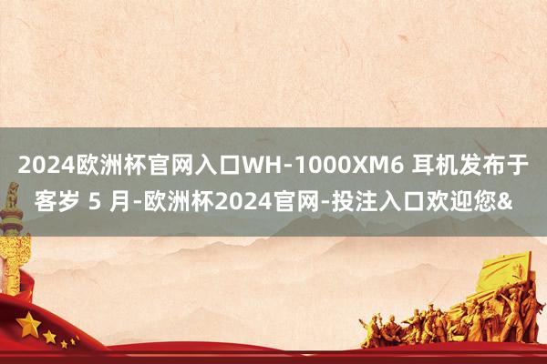 2024欧洲杯官网入口WH-1000XM6 耳机发布于客岁 5 月-欧洲杯2024官网-投注入口欢迎您&