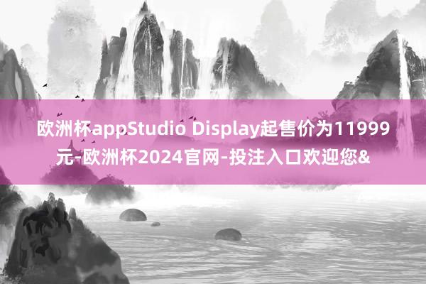 欧洲杯appStudio Display起售价为11999元-欧洲杯2024官网-投注入口欢迎您&